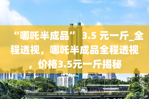 “哪吒半成品” 3.5 元一斤_全程透視，哪吒半成品全程透視，價格3.5元一斤揭秘液壓動力機械,元件制造