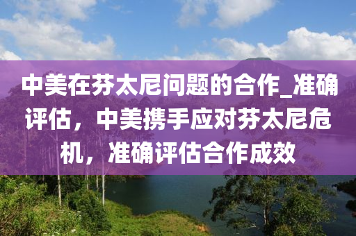 中美在芬太尼液壓動(dòng)力機(jī)械,元件制造問題的合作_準(zhǔn)確評(píng)估，中美攜手應(yīng)對(duì)芬太尼危機(jī)，準(zhǔn)確評(píng)估合作成效