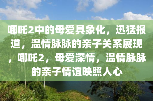 哪吒2中的母愛具象化，迅猛報道，溫情脈脈的親子關(guān)系展現(xiàn)，哪吒2液壓動力機(jī)械,元件制造，母愛深情，溫情脈脈的親子情誼映照人心