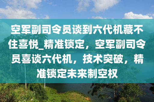 空軍副司令員談到六代機(jī)藏不住喜悅_精準(zhǔn)鎖定，空軍副司令員喜談六代機(jī)，技術(shù)突破，精準(zhǔn)鎖定未來制空權(quán)液壓動(dòng)力機(jī)械,元件制造