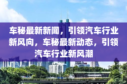 車秘最新新聞，引領(lǐng)汽車行業(yè)新風(fēng)向，車秘最新動態(tài)，引領(lǐng)汽車行業(yè)新風(fēng)潮