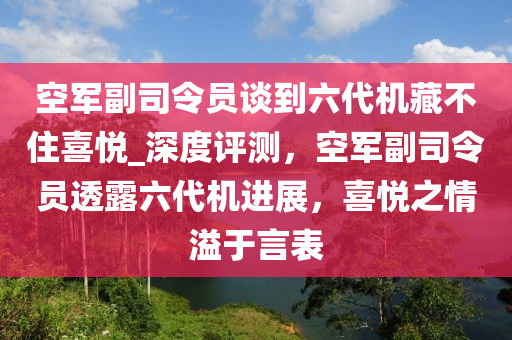 空軍副司令員談到六代機藏不住喜悅_深度評測，空軍副司令員透露六代機進(jìn)展，喜悅之情溢于言表液壓動力機械,元件制造