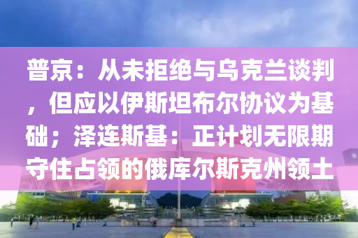 普京：從未拒絕與烏克蘭談判，但應(yīng)液壓動(dòng)力機(jī)械,元件制造以伊斯坦布爾協(xié)議為基礎(chǔ)；澤連斯基：正計(jì)劃無限期守住占領(lǐng)的俄庫爾斯克州領(lǐng)土