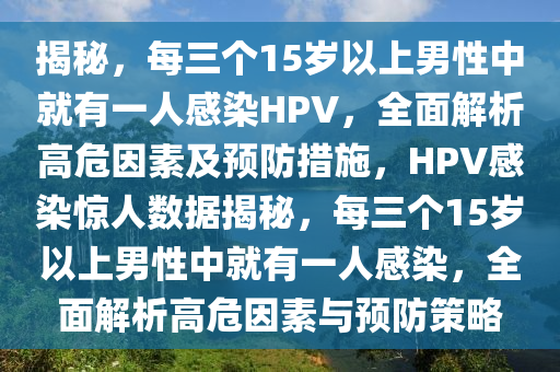 揭秘，每三個(gè)15歲以上男性中就有一人感染HPV，全面解析高危因素及預(yù)防措施，HPV感染驚人數(shù)據(jù)揭秘，每三個(gè)15歲以上男性中就有一人感染，全面解析高危因素與預(yù)防策略