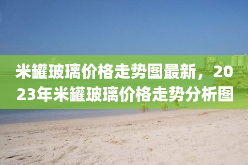 米罐玻璃價格走勢圖最新，液壓動力機械,元件制造2023年米罐玻璃價格走勢分析圖