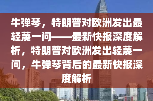 牛彈琴，特朗普對(duì)歐洲發(fā)出最輕蔑一問(wèn)——最新快報(bào)深度解析，特朗普對(duì)歐洲發(fā)出輕蔑一問(wèn)，牛彈琴背后的最新快報(bào)深度解析液壓動(dòng)力機(jī)械,元件制造