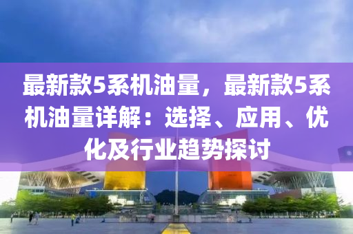 最新款5系機油量，最新款5系機油量詳解：選擇、應用、優(yōu)化及行業(yè)趨勢探討