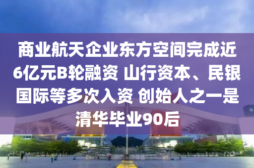 商業(yè)航天企業(yè)東方空間完成近6億元B輪融資 山行資本、民銀國際等多次入資 創(chuàng)始人之一是清華畢業(yè)90后