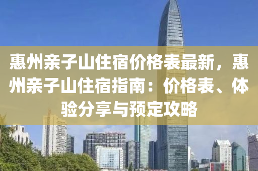 惠州親子山住宿價(jià)格表最新，惠州親子山住宿指南：價(jià)格表、體驗(yàn)分享與預(yù)定攻略