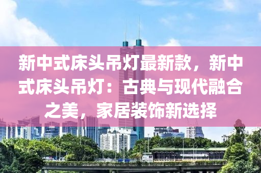 新中式床頭吊燈最新款，新中式床頭吊燈：古典與現(xiàn)代融合之美，家居裝飾新選擇