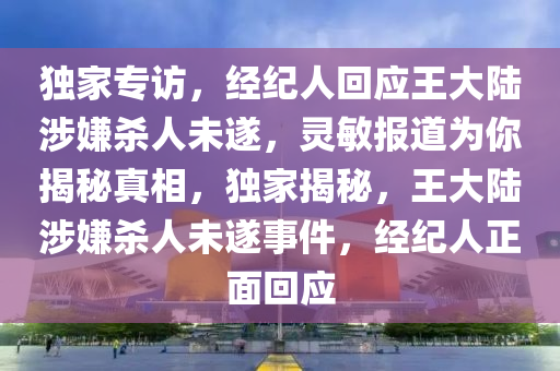 獨(dú)家專訪，經(jīng)紀(jì)人回應(yīng)王大陸涉嫌殺人未遂，靈敏報(bào)道為你揭秘真相，獨(dú)家揭秘，王大陸涉嫌殺人未遂事件，經(jīng)紀(jì)人正面回應(yīng)