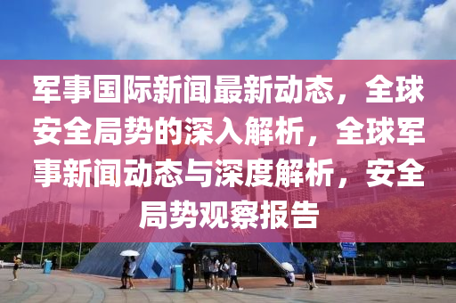 軍事國(guó)際新聞最新動(dòng)態(tài)，全球安全局勢(shì)的深入解析，全球軍事新聞動(dòng)態(tài)與深度解析，安全局勢(shì)觀察報(bào)告