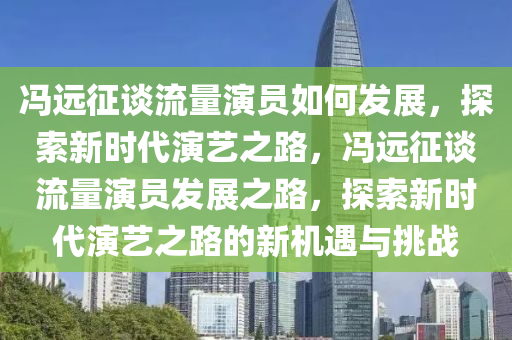 馮遠征談流量演員如何發(fā)展，探索新時代演藝之路，馮遠征談流量演員發(fā)展之路，探索新時代演藝之路的新機遇與挑戰(zhàn)液壓動力機械,元件制造