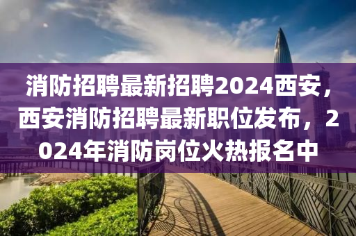 消防招聘最新招聘2024西安，西安消防招聘最新職位發(fā)布，2024年消防崗位火熱報名中