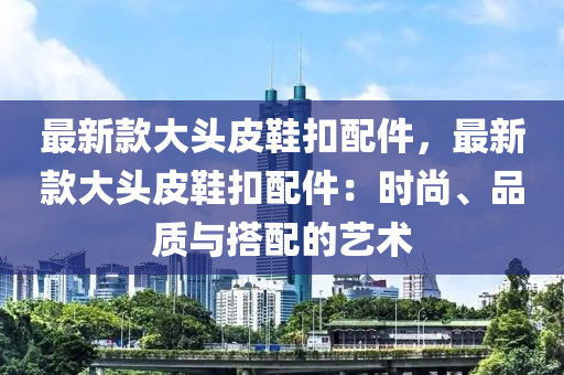 最新款大頭皮鞋扣配件，最新款大頭皮鞋扣配件：時(shí)尚、品質(zhì)與搭配的藝術(shù)