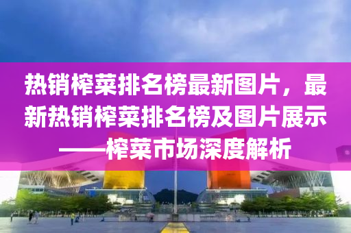 熱銷榨菜排名榜最新圖片，最新熱銷榨菜排名榜及圖片展示——榨菜市場深度解析