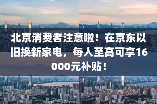 北京消費者注意啦！在京東以舊換新家電，每人至高可享16000元補貼！