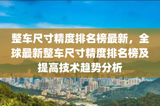 整車尺寸精度排名榜最新，全球最新整車尺寸精度排名榜及提高技術(shù)趨勢(shì)分析