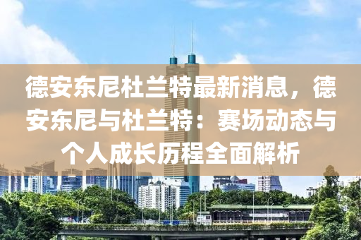 德安東尼杜蘭特最新消息，德安東尼與杜蘭特：賽場動態(tài)與個人成長歷程全面解析