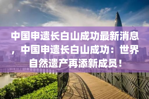 中國(guó)申遺長(zhǎng)白山成功最新消息，中國(guó)申遺長(zhǎng)白山成功：世界自然遺產(chǎn)再添新成員！