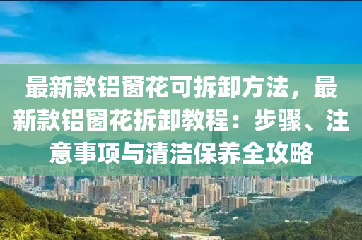 最新款鋁窗花可拆卸方法，最新款鋁窗花拆卸教程：步驟、注意事項(xiàng)與清潔保養(yǎng)全攻略