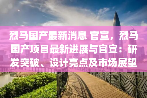 烈馬國產最新消息 官宣，烈馬國產項目最新進展與官宣：研發(fā)突破、設計亮點及市場展望