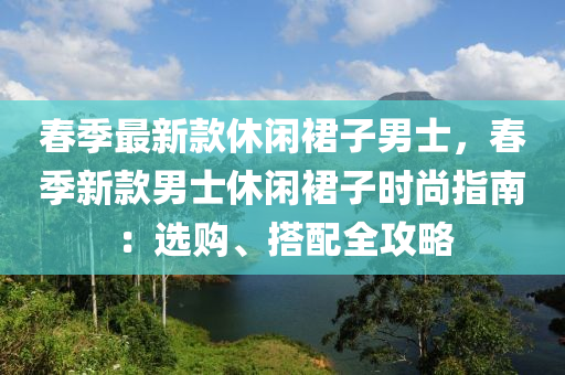 春季最新款休閑裙子男士，春季新款男士休閑裙子時尚指南：選購、搭配全攻略