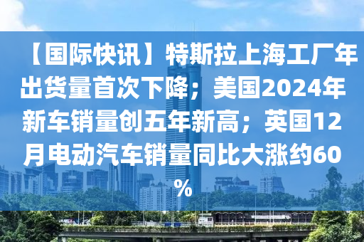 【國際快訊】特斯拉上海工廠年出貨量首次下降；美國2024年新車銷量創(chuàng)五年新高；英國12月電動汽車銷量同比大漲約60%