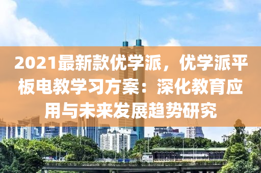 2021最新款優(yōu)學(xué)派，優(yōu)學(xué)派平板電教學(xué)習(xí)方案：深化教育應(yīng)用與未來(lái)發(fā)展趨勢(shì)研究