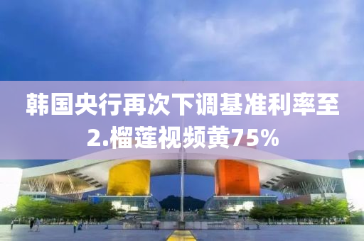 韓國(guó)央行再次下調(diào)基準(zhǔn)利率至2.榴蓮視頻黃75%液壓動(dòng)力機(jī)械,元件制造