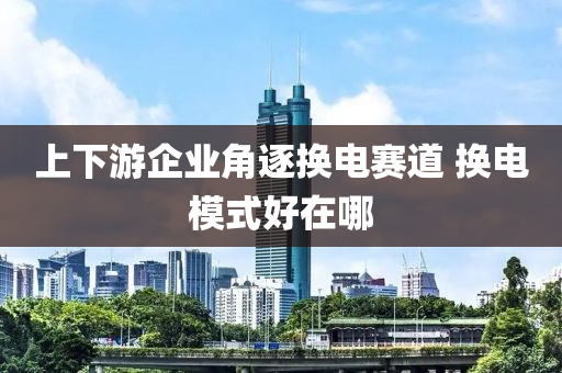 上下游企業(yè)角逐換電賽道 換電模式好在哪液壓動(dòng)力機(jī)械,元件制造