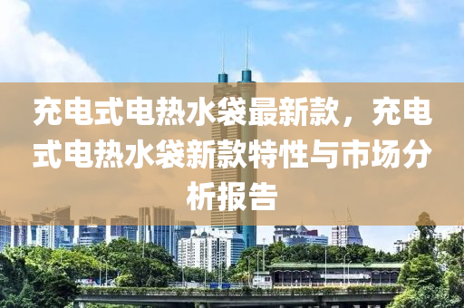 充電式電熱水袋最新款，充電式電熱水袋液壓動力機(jī)械,元件制造新款特性與市場分析報告