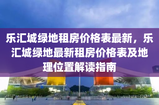 樂匯城綠地租房價格表最新，樂匯城綠地最新租房價格表及地理位置解讀指南