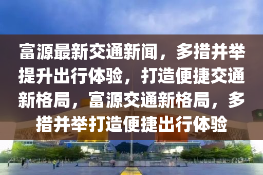 富源最新交通新聞，多措并舉提升出行體驗(yàn)，打造便捷交通新格局，富源交通新格局，多措并舉打造便捷出行體驗(yàn)液壓動(dòng)力機(jī)械,元件制造