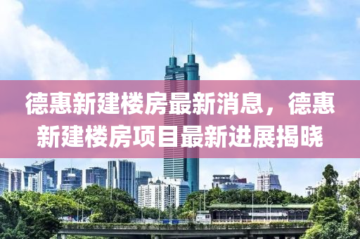 德惠新建樓房最新消息，德惠新建樓房項目最新進展揭曉