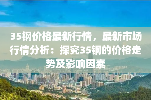 35鋼價液壓動力機械,元件制造格最新行情，最新市場行情分析：探究35鋼的價格走勢及影響因素