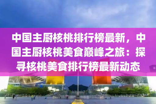 中國(guó)主廚核桃排行榜最新，中國(guó)主廚核桃美食巔峰之旅：探尋核桃美食排行榜最新動(dòng)態(tài)