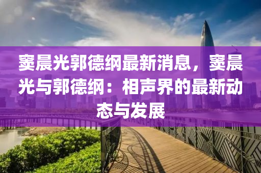 竇晨光郭德綱最新消息，竇晨光與郭德綱：相聲界的最新動態(tài)與發(fā)展液壓動力機械,元件制造