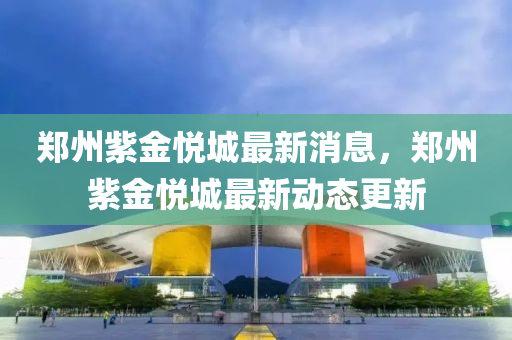 鄭州紫金悅城最新消息，鄭州紫金悅城最新動態(tài)更新液壓動力機械,元件制造