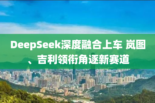 DeepSeek深度融合上車 嵐圖、吉利領(lǐng)銜角逐新賽道