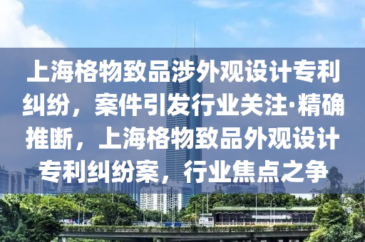 上海格物致品涉外觀設(shè)計(jì)專利糾紛，案件引發(fā)行業(yè)關(guān)注·精確推斷，上海格物致品外觀設(shè)計(jì)專利糾紛案，行業(yè)焦點(diǎn)之爭