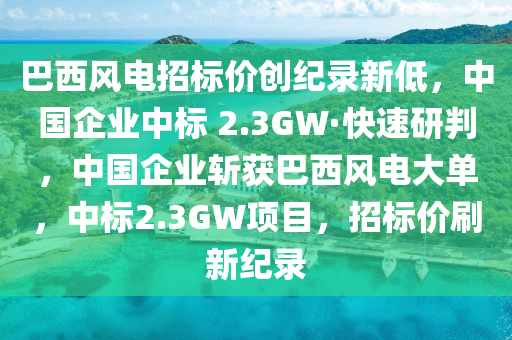 巴西風(fēng)電招標(biāo)價(jià)創(chuàng)紀(jì)錄新低，中國企業(yè)中標(biāo) 2.3GW·快速研判，中國企業(yè)斬獲巴西風(fēng)電大單，中標(biāo)2.3GW項(xiàng)目，招標(biāo)價(jià)刷新紀(jì)錄