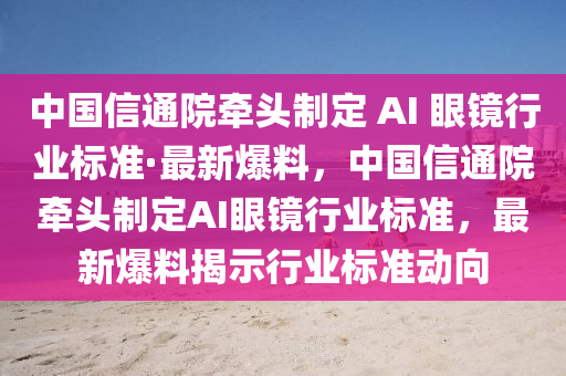 中國信通院牽頭制定 AI 眼鏡行業(yè)標(biāo)準(zhǔn)·最新爆料，中國信通院牽頭制定AI眼鏡行業(yè)標(biāo)準(zhǔn)，最新爆料揭示行業(yè)標(biāo)準(zhǔn)動向