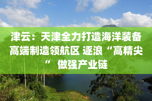 津云：天津全力打造海洋裝備高端制造領(lǐng)航區(qū) 逐浪“高精尖” 做強(qiáng)產(chǎn)業(yè)鏈