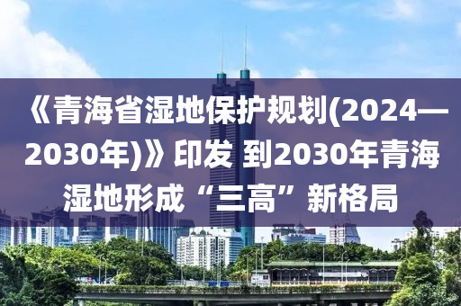 《青海省濕地保護(hù)規(guī)劃(2024—2030年)》印發(fā) 到2030年青海濕地形成“三高”新格局