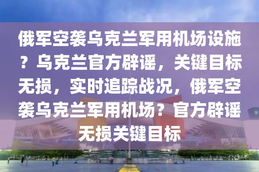 俄軍空襲烏克蘭軍用機場設施？烏克蘭官方辟謠，關鍵目標無損，實時追蹤戰(zhàn)況，俄軍空襲烏克蘭軍用機場？官方辟謠無損關鍵目標