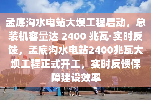 孟底溝水電站大壩工程啟動，總裝機容量達 2400 兆瓦·實時反饋，孟底溝水電站2400兆瓦大壩工程正式開工，實時反饋保障建設效率