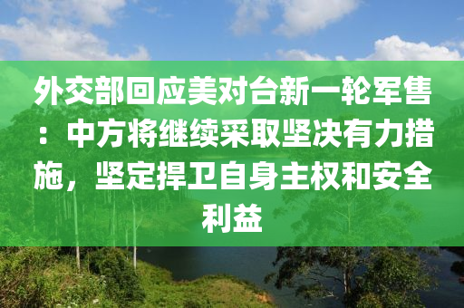 外交部回應(yīng)美對臺(tái)新一輪軍售：中方將繼續(xù)采取堅(jiān)決有力措施，堅(jiān)定捍衛(wèi)自身主權(quán)和安全利益