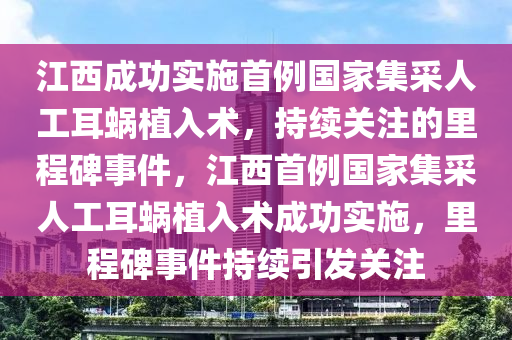 江西成功實(shí)施首例國家集采人工耳蝸植入術(shù)，持續(xù)關(guān)注的里程碑事件，江西首例國家集采人工耳蝸植入術(shù)成功實(shí)施，里程碑事件持續(xù)引發(fā)關(guān)注