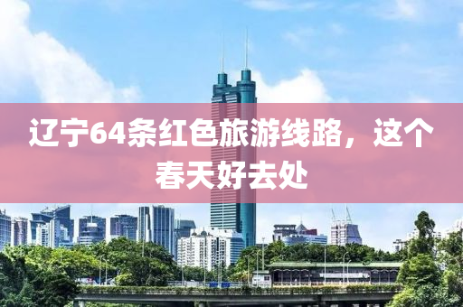 遼寧64條紅色旅游線路，這個春天好去處液壓動力機械,元件制造